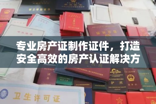 南海专业房产证制作证件，打造安全高效的房产认证解决方案