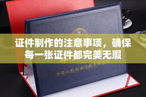 南海证件制作的注意事项，确保每一张证件都完美无瑕