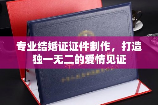 南海专业结婚证证件制作，打造独一无二的爱情见证