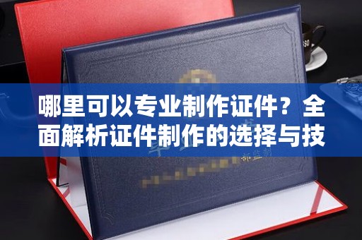 南海哪里可以专业制作证件？全面解析证件制作的选择与技巧